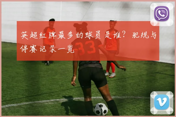 英超红牌最多的球员是谁？犯规与停赛记录一览