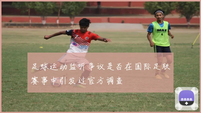 足球运动监听争议是否在国际足联赛事中引发过官方调查